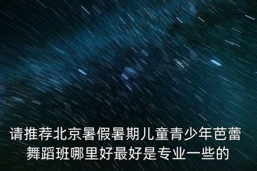 请推荐北京暑假暑期儿童青少年芭蕾 舞蹈班哪里好最好是专业一些的