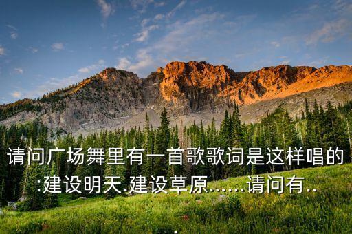 请问广场舞里有一首歌歌词是这样唱的:建设明天.建设草原……请问有...