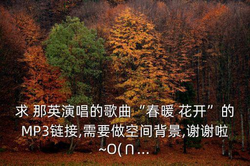 求 那英演唱的歌曲“春暖 花开”的MP3链接,需要做空间背景,谢谢啦~O(∩...