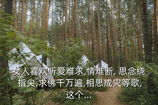 女人喜欢听爱难求,情难断, 思念绕 指尖,求佛千万遍,相思成灾等歌,这个...