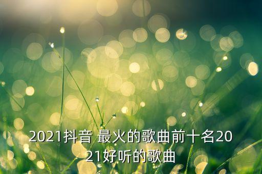 2021抖音 最火的歌曲前十名2021好听的歌曲