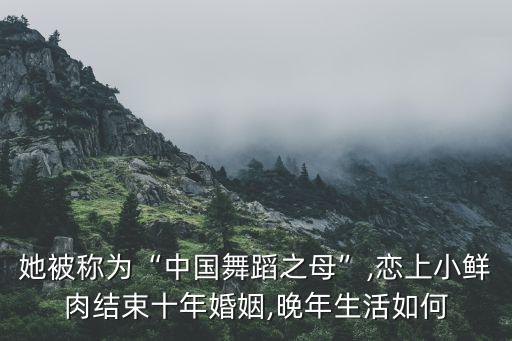 她被称为“中国舞蹈之母”,恋上小鲜肉结束十年婚姻,晚年生活如何