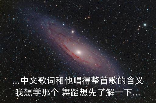...中文歌词和他唱得整首歌的含义我想学那个 舞蹈想先了解一下...