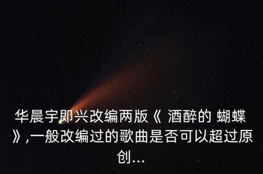 华晨宇即兴改编两版《 酒醉的 蝴蝶》,一般改编过的歌曲是否可以超过原创...