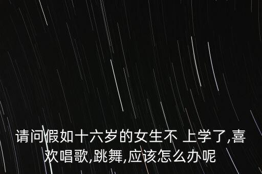 请问假如十六岁的女生不 上学了,喜欢唱歌,跳舞,应该怎么办呢