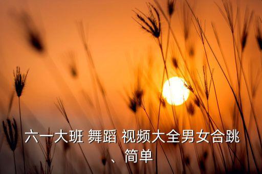  六一大班 舞蹈 视频大全男女合跳、简单