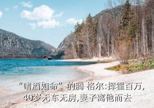 “嗜酒如命”的腾 格尔:挥霍百万,40岁无车无房,妻子离他而去