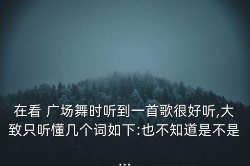 在看 广场舞时听到一首歌很好听,大致只听懂几个词如下:也不知道是不是...