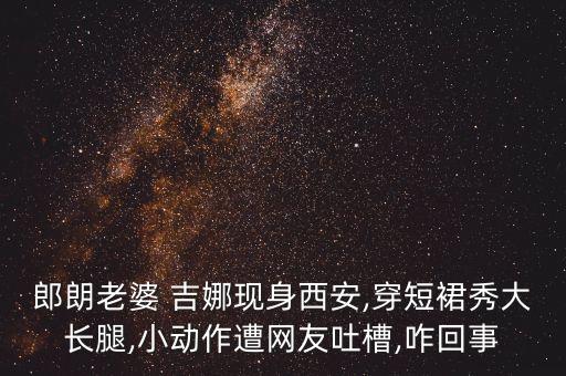 郎朗老婆 吉娜现身西安,穿短裙秀大长腿,小动作遭网友吐槽,咋回事