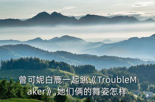 曾可妮白鹿一起跳《TroubleMaker》,她们俩的舞姿怎样