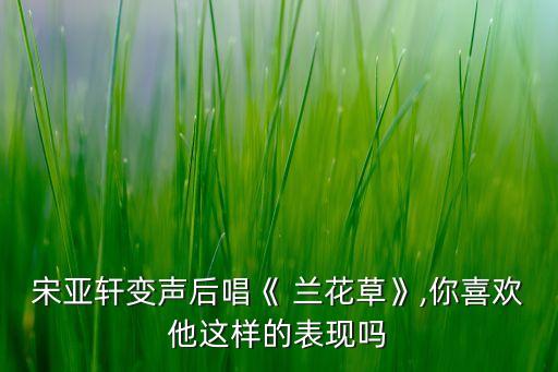宋亚轩变声后唱《 兰花草》,你喜欢他这样的表现吗