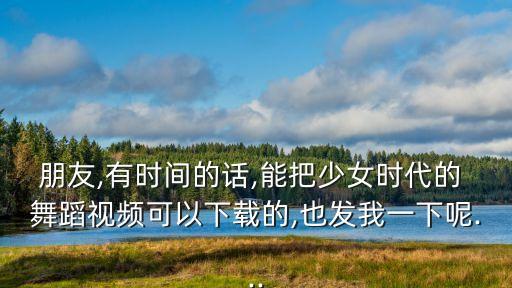 朋友,有时间的话,能把少女时代的 舞蹈视频可以下载的,也发我一下呢...