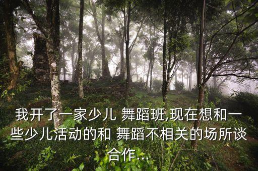 我开了一家少儿 舞蹈班,现在想和一些少儿活动的和 舞蹈不相关的场所谈合作...