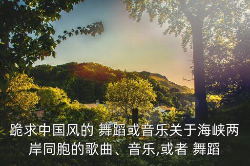 跪求中国风的 舞蹈或音乐关于海峡两岸同胞的歌曲、音乐,或者 舞蹈