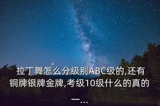  拉丁舞怎么分级别ABC级的,还有铜牌银牌金牌,考级10级什么的真的一...