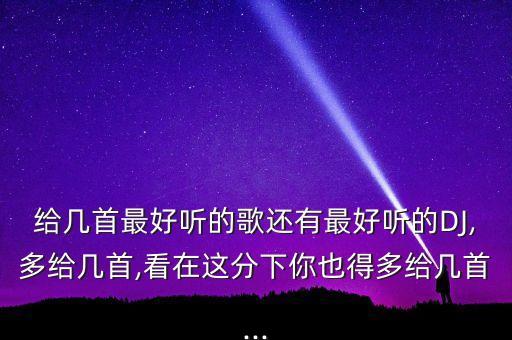 给几首最好听的歌还有最好听的DJ,多给几首,看在这分下你也得多给几首...