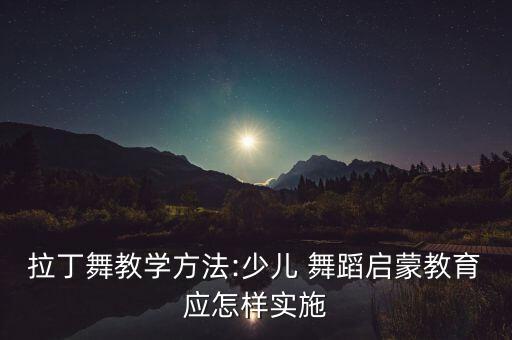 拉丁舞教学方法:少儿 舞蹈启蒙教育应怎样实施