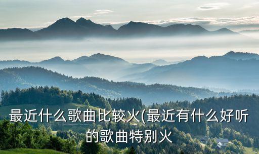 最近什么歌曲比较火(最近有什么好听的歌曲特别火