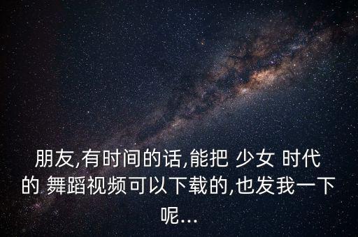 朋友,有时间的话,能把 少女 时代的 舞蹈视频可以下载的,也发我一下呢...