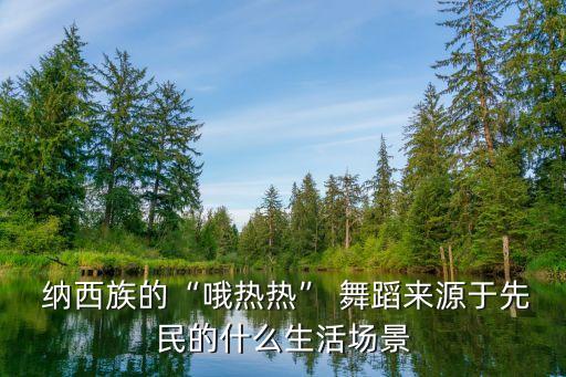  纳西族的“哦热热” 舞蹈来源于先民的什么生活场景