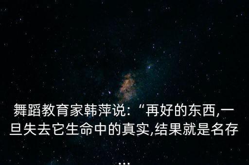 舞蹈教育家韩萍说:“再好的东西,一旦失去它生命中的真实,结果就是名存...
