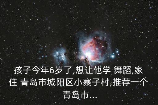 孩子今年6岁了,想让他学 舞蹈,家住 青岛市城阳区小寨子村,推荐一个 青岛市...