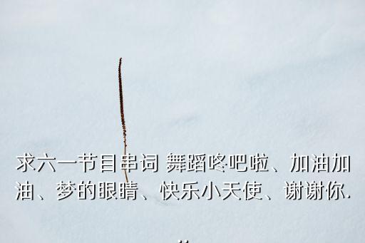 求六一节目串词 舞蹈咚吧啦、加油加油、梦的眼睛、快乐小天使、谢谢你...