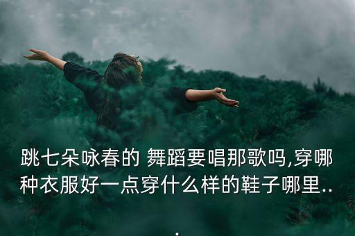 跳七朵咏春的 舞蹈要唱那歌吗,穿哪种衣服好一点穿什么样的鞋子哪里...