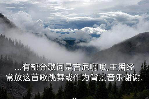...有部分歌词是吉尼啊哦,主播经常放这首歌跳舞或作为背景音乐谢谢...