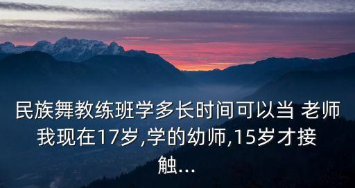 民族舞教练班学多长时间可以当 老师我现在17岁,学的幼师,15岁才接触...