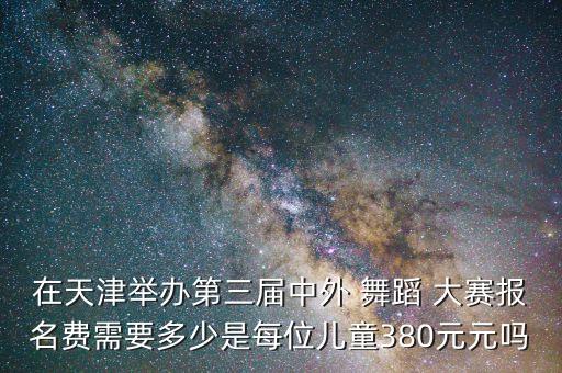 在天津举办第三届中外 舞蹈 大赛报名费需要多少是每位儿童380元元吗
