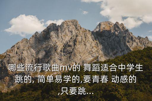 哪些流行歌曲mv的 舞蹈适合中学生跳的, 简单易学的,要青春 动感的,只要跳...
