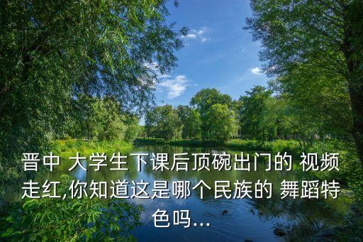 晋中 大学生下课后顶碗出门的 视频走红,你知道这是哪个民族的 舞蹈特色吗...