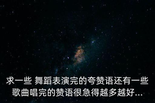 求一些 舞蹈表演完的夸赞语还有一些歌曲唱完的赞语很急得越多越好...