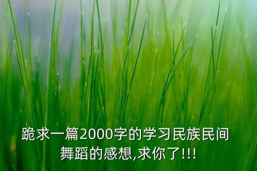 跪求一篇2000字的学习民族民间 舞蹈的感想,求你了!!!