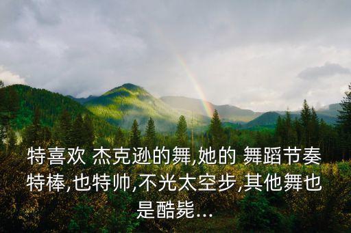 特喜欢 杰克逊的舞,她的 舞蹈节奏特棒,也特帅,不光太空步,其他舞也是酷毙...