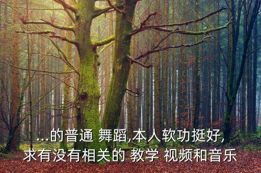 ...的普通 舞蹈,本人软功挺好,求有没有相关的 教学 视频和音乐