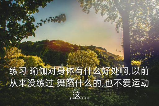 练习 瑜伽对身体有什么好处啊,以前从来没练过 舞蹈什么的,也不爱运动,这...