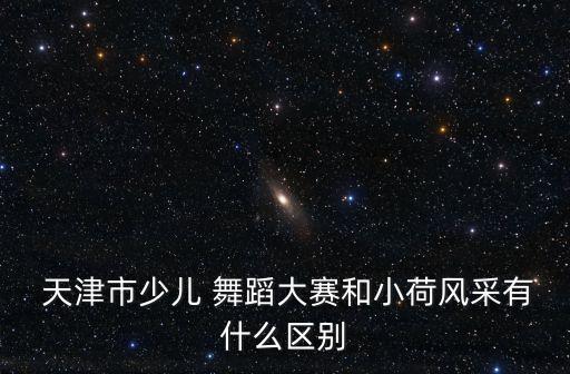  天津市少儿 舞蹈大赛和小荷风采有什么区别
