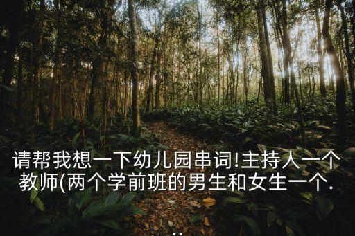 请帮我想一下幼儿园串词!主持人一个教师(两个学前班的男生和女生一个...