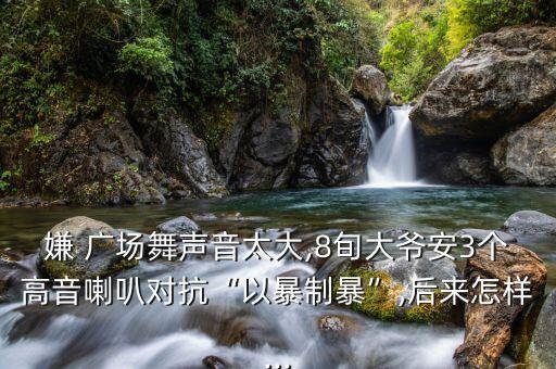 嫌 广场舞声音太大,8旬大爷安3个高音喇叭对抗“以暴制暴”,后来怎样...
