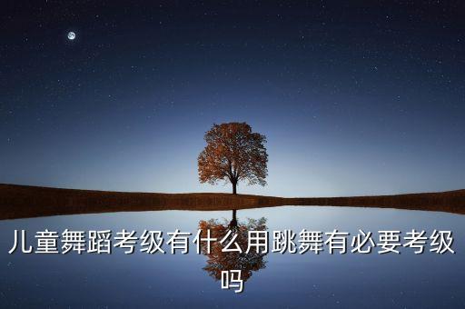 儿童舞蹈考级有什么用跳舞有必要考级吗