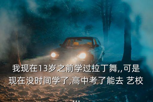 我现在13岁之前学过拉丁舞,,可是现在没时间学了,高中考了能去 艺校...
