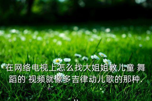 在网络电视上怎么找大姐姐教儿童 舞蹈的 视频就像多吉律动儿歌的那种...