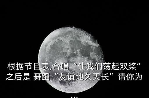 根据节目表,合唱“让我们荡起双桨”之后是 舞蹈“友谊地久天长”请你为...