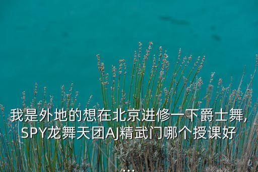 我是外地的想在北京进修一下爵士舞,SPY龙舞天团AJ精武门哪个授课好...