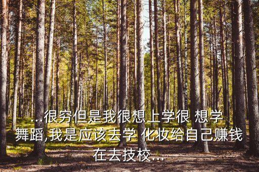 ...很穷但是我很想上学很 想学 舞蹈,我是应该去学 化妆给自己赚钱在去技校...