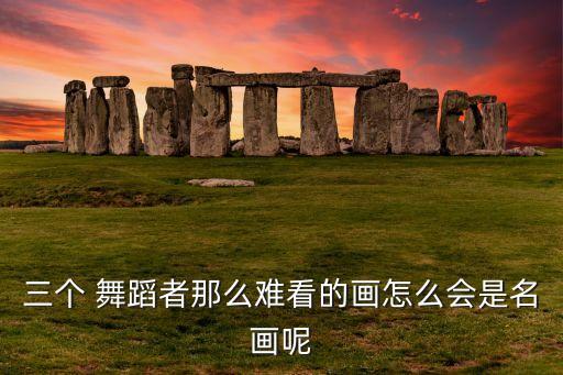 三个 舞蹈者那么难看的画怎么会是名画呢