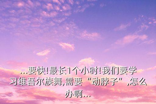 ...要快!最长1个小时!我们要学习维吾尔族舞,需要“动脖子”,怎么办啊...