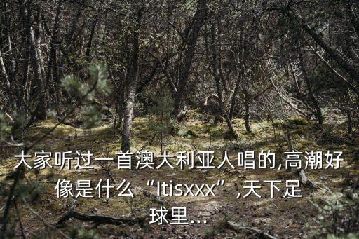 大家听过一首澳大利亚人唱的,高潮好像是什么“Itisxxx”,天下足球里...